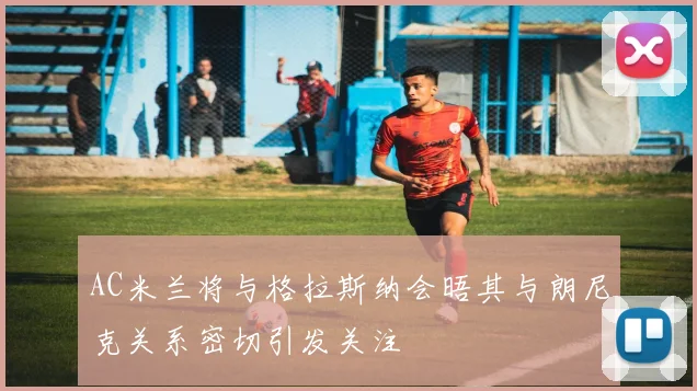 AC米兰将与格拉斯纳会晤其与朗尼克关系密切引发关注