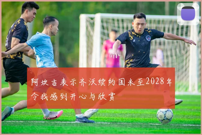 阿坎吉表示齐沃续约国米至2028年令我感到开心与欣赏