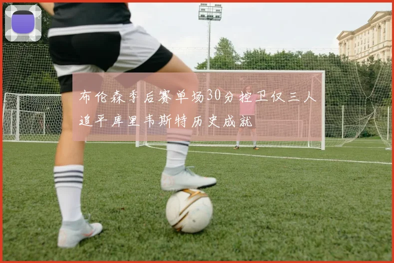 布伦森季后赛单场30分控卫仅三人追平库里韦斯特历史成就