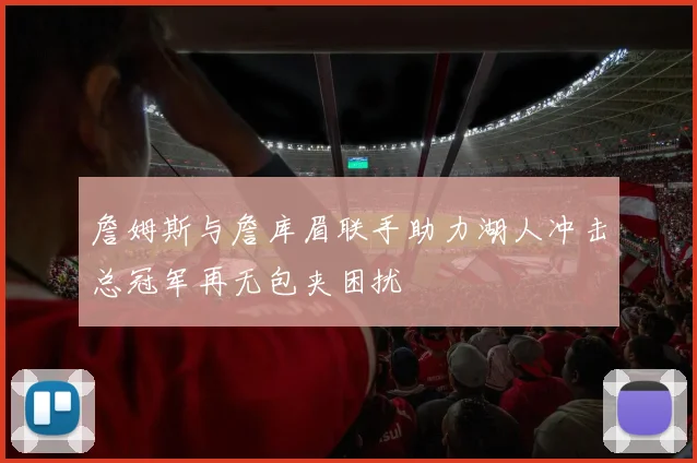 詹姆斯与詹库眉联手助力湖人冲击总冠军再无包夹困扰