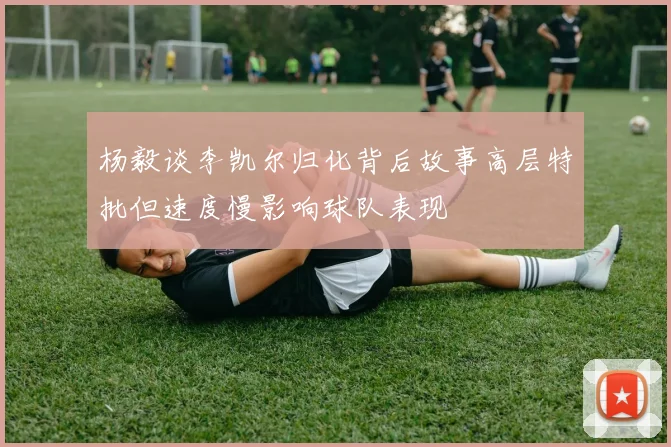 杨毅谈李凯尔归化背后故事高层特批但速度慢影响球队表现