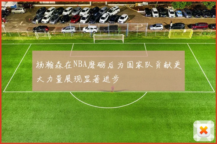 杨瀚森在NBA磨砺后为国家队贡献更大力量展现显著进步