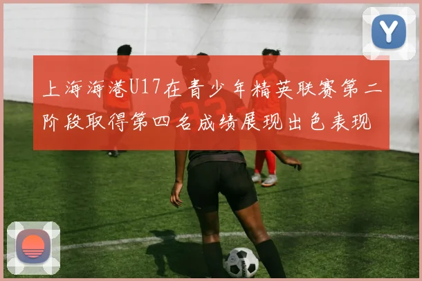 上海海港U17在青少年精英联赛第二阶段取得第四名成绩展现出色表现
