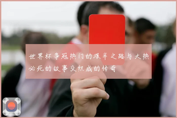 世界杯争冠热门的艰辛之路与大热必死的故事交织成的传奇
