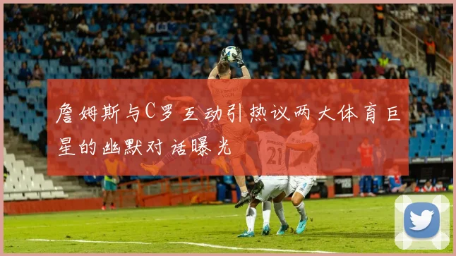 詹姆斯与C罗互动引热议两大体育巨星的幽默对话曝光