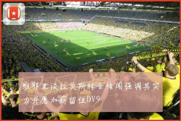 维耶里谈拉莫斯转会传闻强调其实力并愿加薪留住DV9