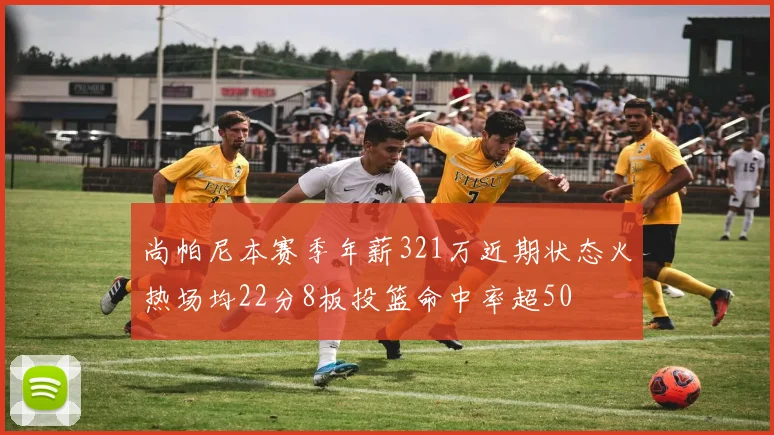 尚帕尼本赛季年薪321万近期状态火热场均22分8板投篮命中率超50