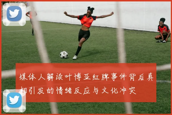 媒体人解读叶博亚红牌事件背后真相引发的情绪反应与文化冲突