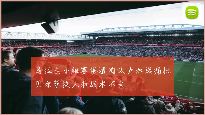 乌拉圭小组赛惨遭淘汰卢加诺痛批贝尔萨换人和战术不当