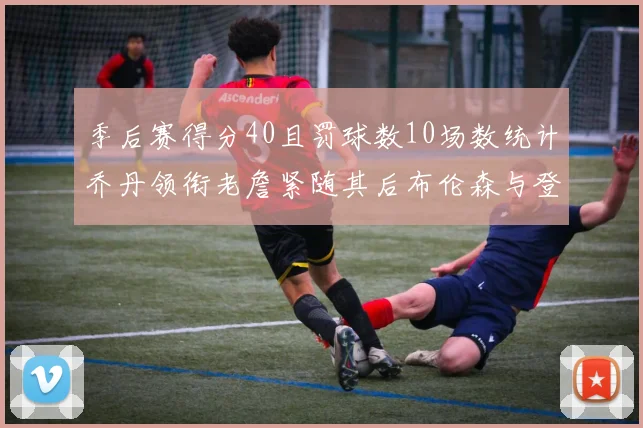 季后赛得分40且罚球数10场数统计乔丹领衔老詹紧随其后布伦森与登库并肩奋战