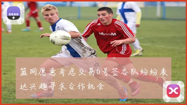 篮网愿意考虑交易6号签各队纷纷表达兴趣寻求合作机会