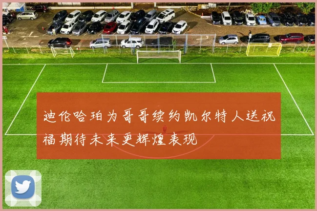 迪伦哈珀为哥哥续约凯尔特人送祝福期待未来更辉煌表现