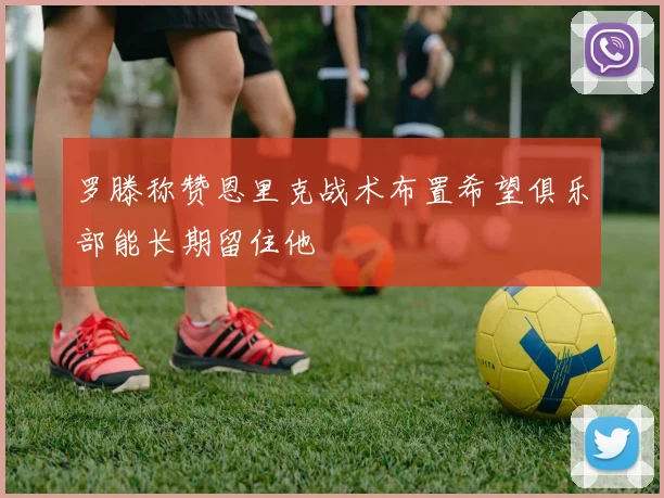 罗滕称赞恩里克战术布置希望俱乐部能长期留住他