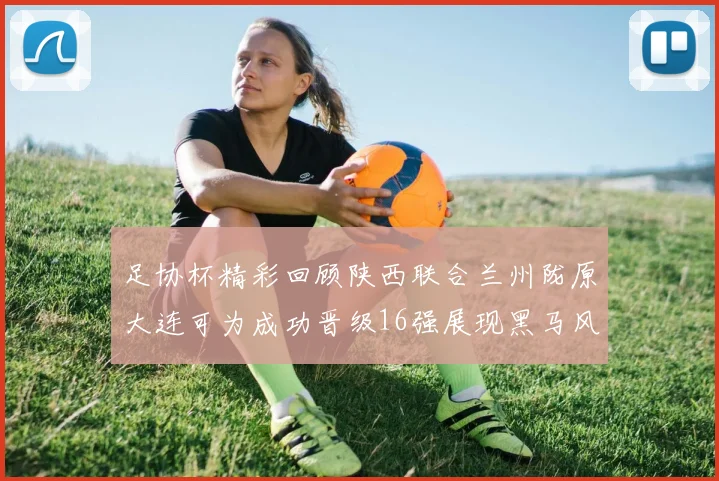 足协杯精彩回顾陕西联合兰州陇原大连可为成功晋级16强展现黑马风采