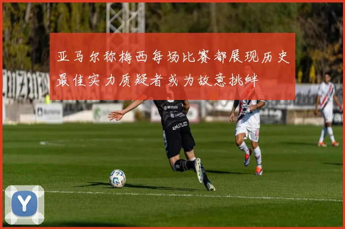 亚马尔称梅西每场比赛都展现历史最佳实力质疑者或为故意挑衅