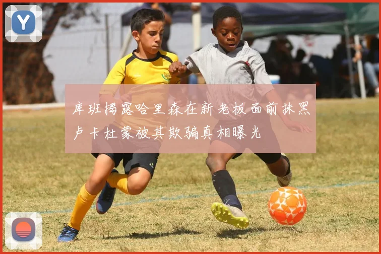 库班揭露哈里森在新老板面前抹黑卢卡杜蒙被其欺骗真相曝光